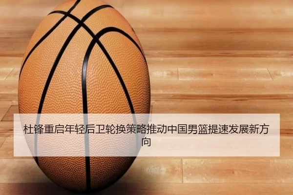 杜锋重启年轻后卫轮换策略推动中国男篮提速发展新方向